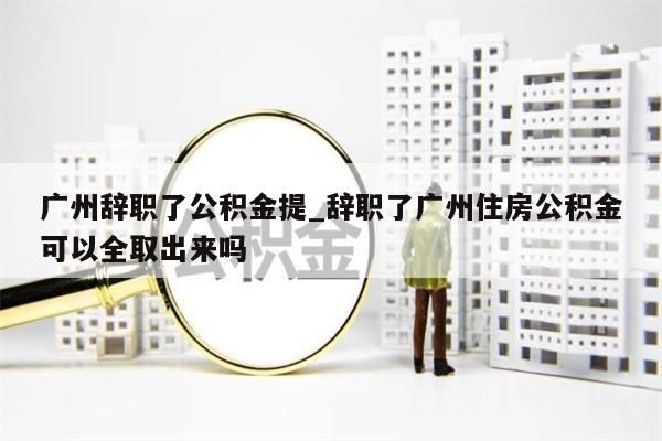 广州辞职了公积金提_辞职了广州住房公积金可以全取出来吗