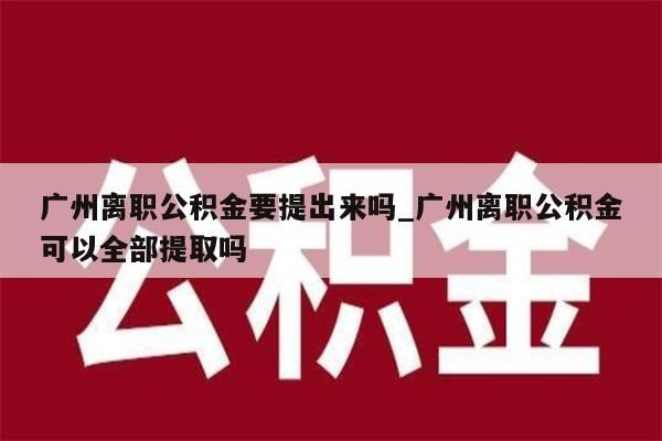 广州离职公积金要提出来吗_广州离职公积金可以全部提取吗