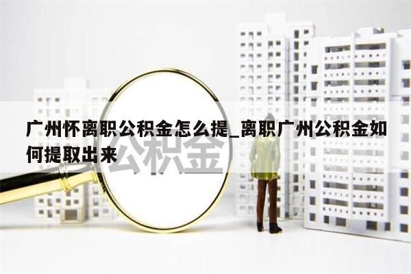 广州怀离职公积金怎么提_离职广州公积金如何提取出来