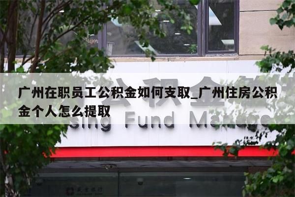 广州在职员工公积金如何支取_广州住房公积金个人怎么提取