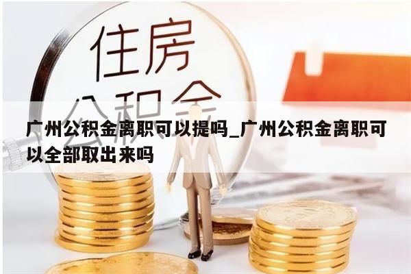 广州公积金离职可以提吗_广州公积金离职可以全部取出来吗