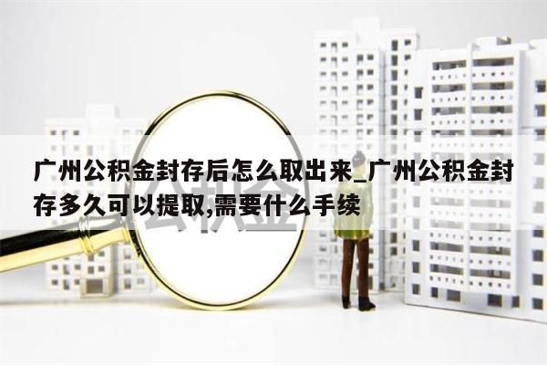 广州公积金封存后怎么取出来_广州公积金封存多久可以提取,需要什么手续