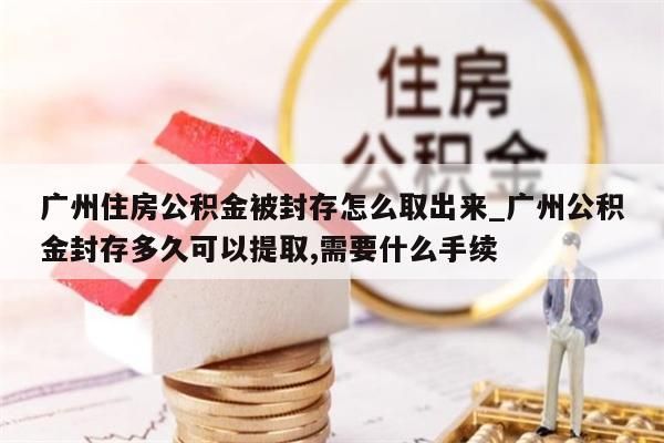 广州住房公积金被封存怎么取出来_广州公积金封存多久可以提取,需要什么手续